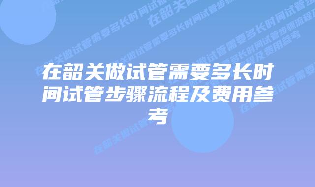 在韶关做试管需要多长时间试管步骤流程及费用参考