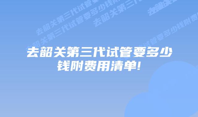 去韶关第三代试管要多少钱附费用清单!