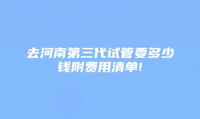 去河南第三代试管要多少钱附费用清单!