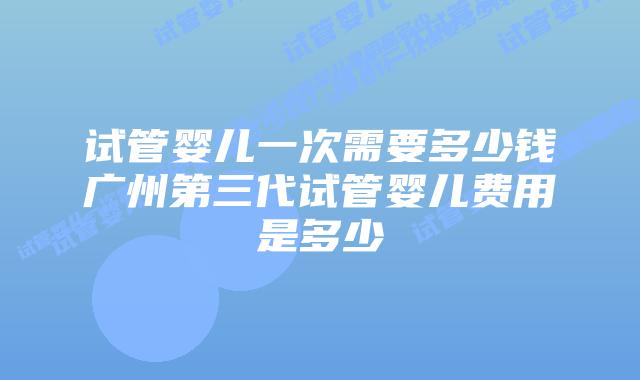 试管婴儿一次需要多少钱广州第三代试管婴儿费用是多少