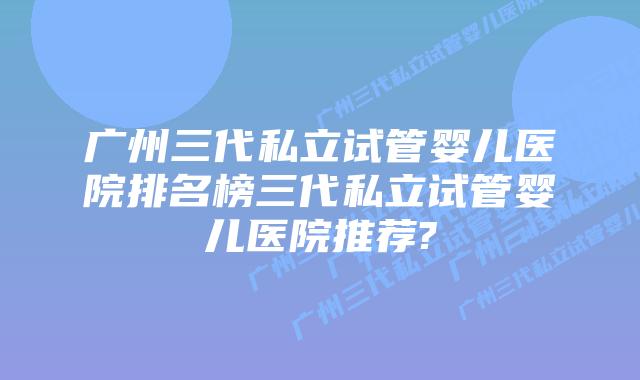 广州三代私立试管婴儿医院排名榜三代私立试管婴儿医院推荐?