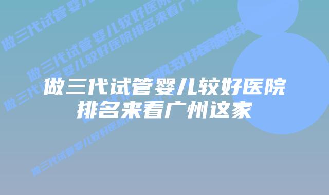 做三代试管婴儿较好医院排名来看广州这家