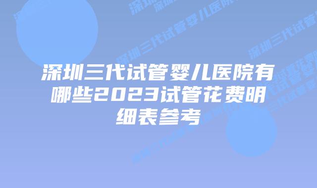 深圳三代试管婴儿医院有哪些2023试管花费明细表参考