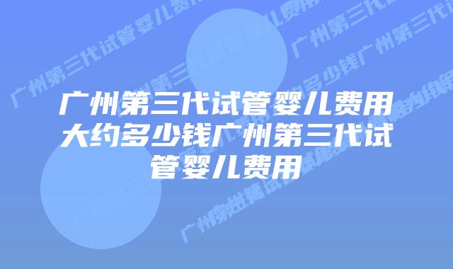 广州第三代试管婴儿费用大约多少钱广州第三代试管婴儿费用