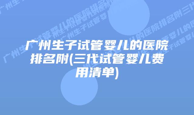 广州生子试管婴儿的医院排名附(三代试管婴儿费用清单)