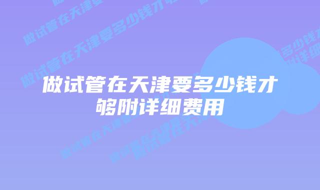 做试管在天津要多少钱才够附详细费用