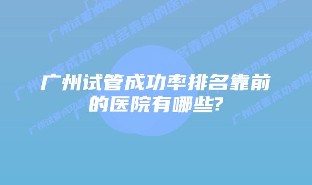 广州试管成功率排名靠前的医院有哪些?