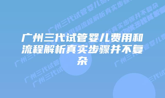 广州三代试管婴儿费用和流程解析真实步骤并不复杂
