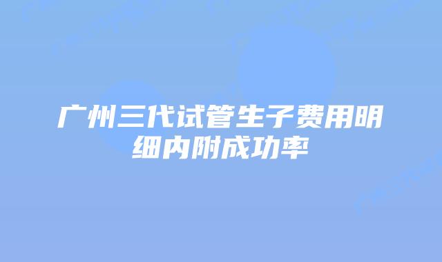 广州三代试管生子费用明细内附成功率