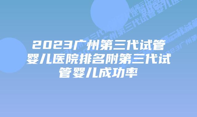 2023广州第三代试管婴儿医院排名附第三代试管婴儿成功率
