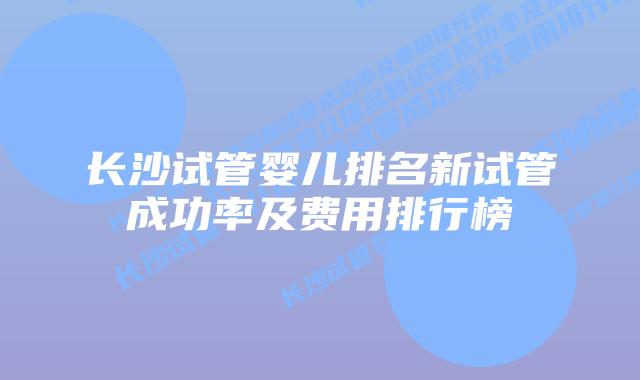 长沙试管婴儿排名新试管成功率及费用排行榜