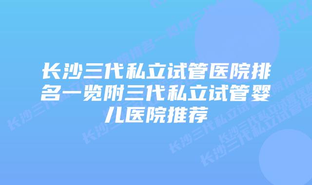 长沙三代私立试管医院排名一览附三代私立试管婴儿医院推荐