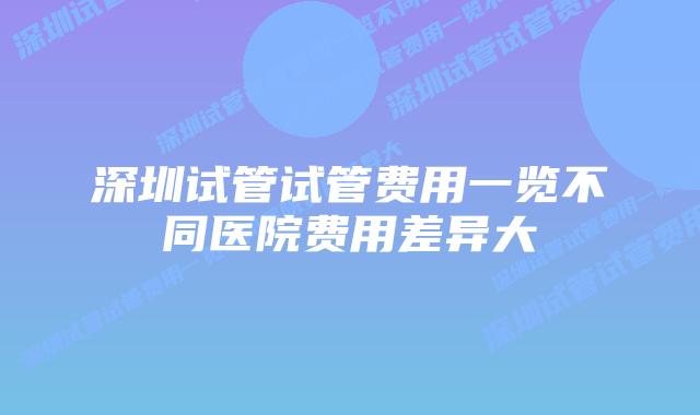 深圳试管试管费用一览不同医院费用差异大