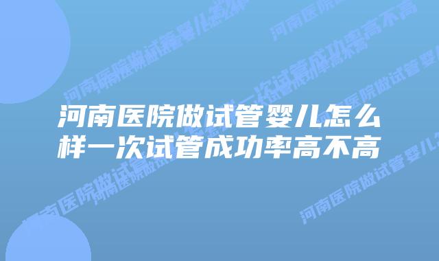 河南医院做试管婴儿怎么样一次试管成功率高不高