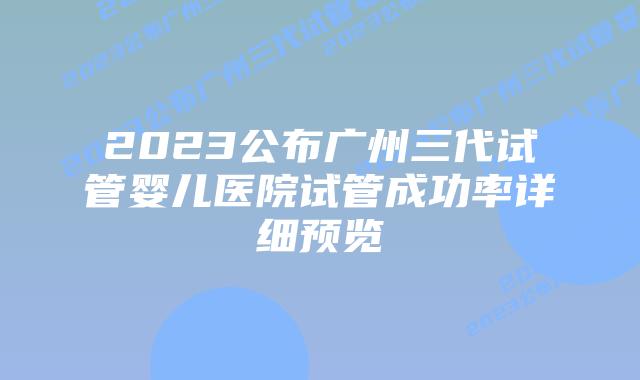 2023公布广州三代试管婴儿医院试管成功率详细预览