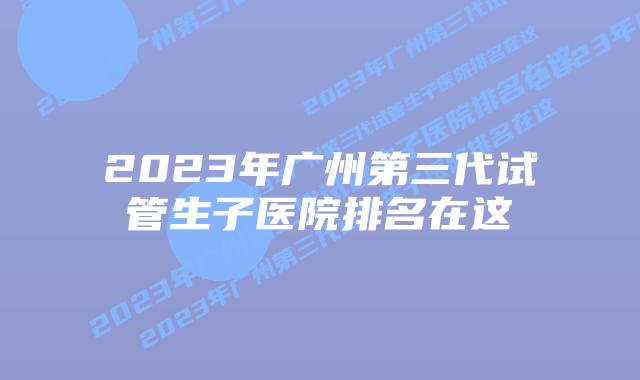 2023年广州第三代试管生子医院排名在这