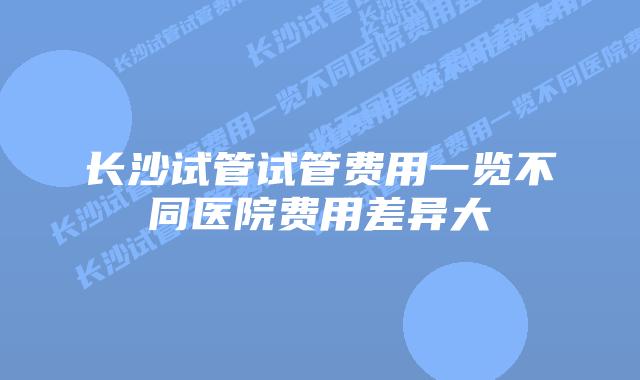 长沙试管试管费用一览不同医院费用差异大