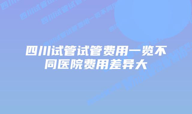 四川试管试管费用一览不同医院费用差异大