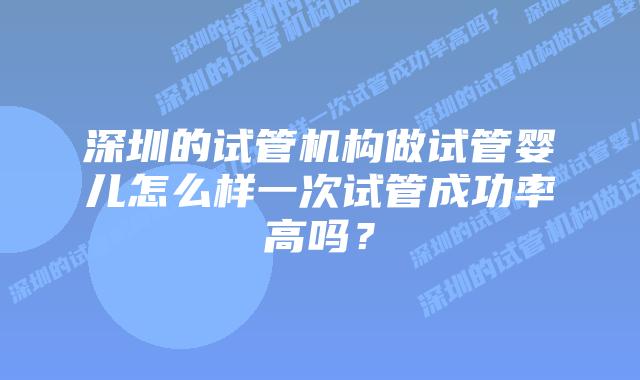 深圳的试管机构做试管婴儿怎么样一次试管成功率高吗？