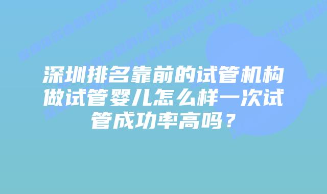 深圳排名靠前的试管机构做试管婴儿怎么样一次试管成功率高吗？