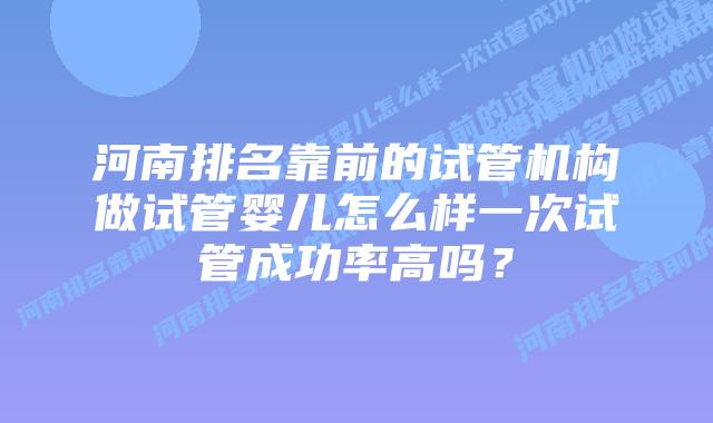 河南排名靠前的试管机构做试管婴儿怎么样一次试管成功率高吗？