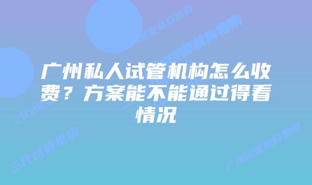 广州私人试管机构怎么收费?方案能不能通过得看情况