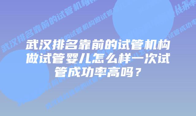 武汉排名靠前的试管机构做试管婴儿怎么样一次试管成功率高吗？
