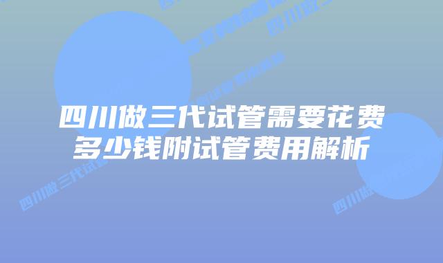 四川做三代试管需要花费多少钱附试管费用解析
