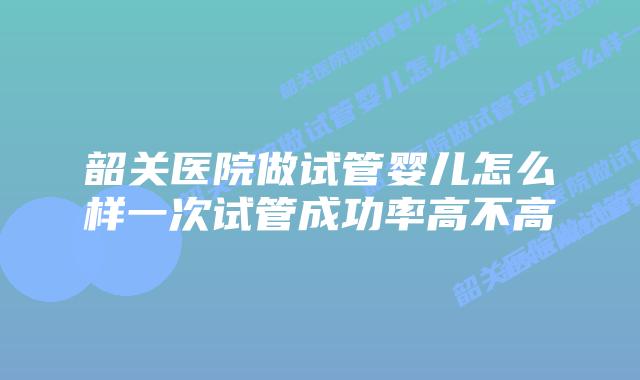 韶关医院做试管婴儿怎么样一次试管成功率高不高