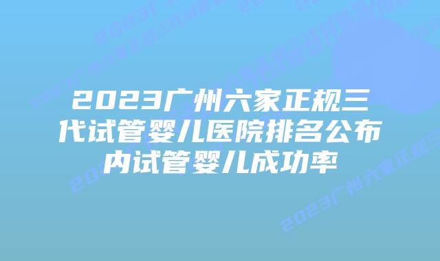 2023广州六家正规三代试管婴儿医院排名公布内试管婴儿成功率