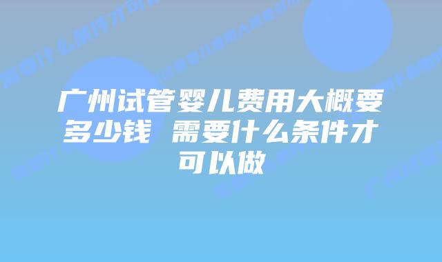 广州试管婴儿费用大概要多少钱 需要什么条件才可以做