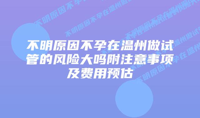 不明原因不孕在温州做试管的风险大吗附注意事项及费用预估