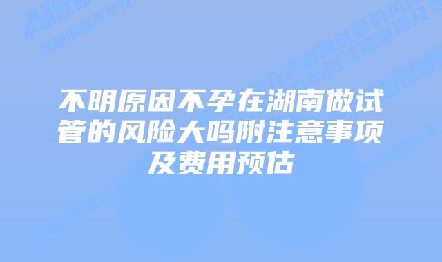 不明原因不孕在湖南做试管的风险大吗附注意事项及费用预估