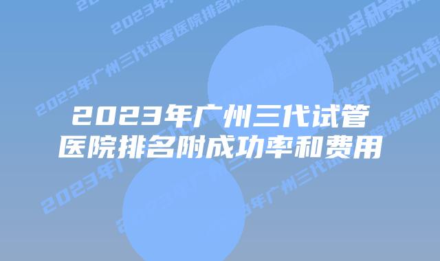 2023年广州三代试管医院排名附成功率和费用