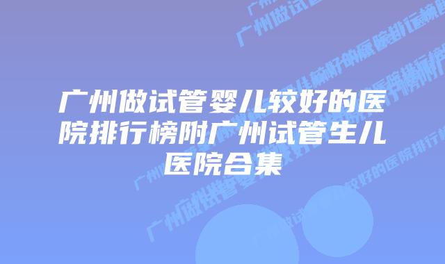 广州做试管婴儿较好的医院排行榜附广州试管生儿医院合集