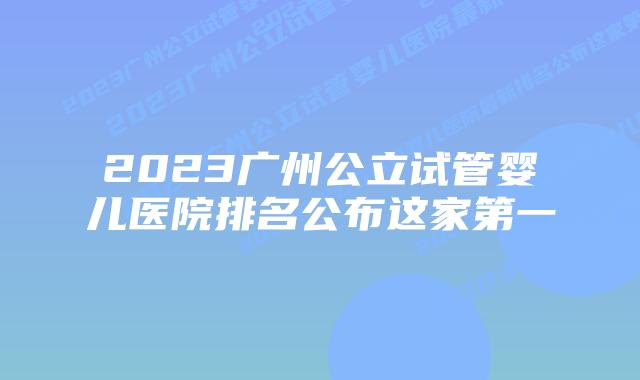 2023广州公立试管婴儿医院排名公布这家第一