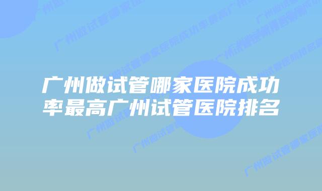 广州做试管哪家医院成功率最高广州试管医院排名