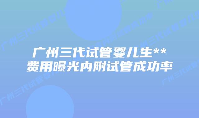 广州三代试管婴儿生**费用曝光内附试管成功率