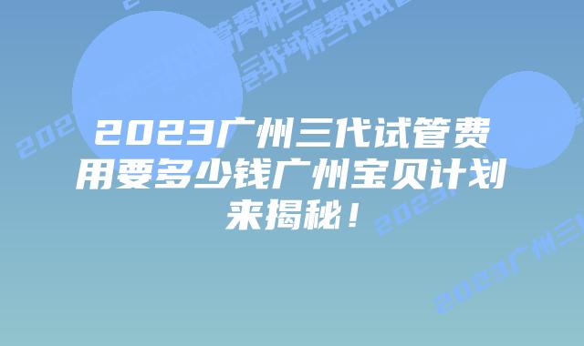 2023广州三代试管费用要多少钱广州宝贝计划来揭秘！