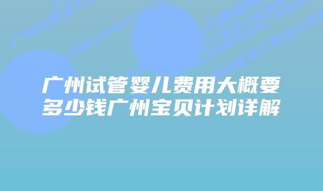 广州试管婴儿费用大概要多少钱广州宝贝计划详解