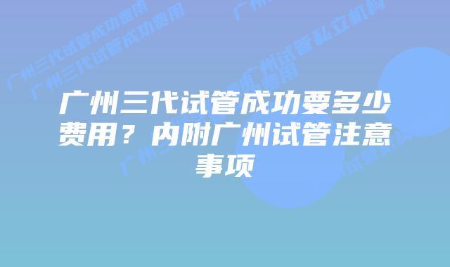 广州三代试管成功要多少费用?内附广州试管注意事项