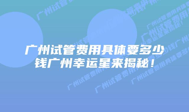广州试管费用具体要多少钱广州幸运星来揭秘！