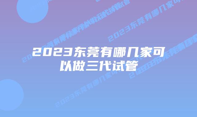 2023东莞有哪几家可以做三代试管