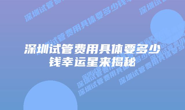 深圳试管费用具体要多少钱幸运星来揭秘