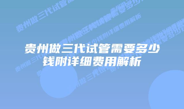 贵州做三代试管需要多少钱附详细费用解析