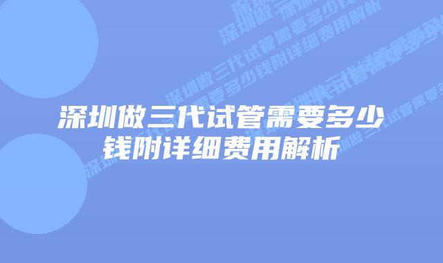深圳做三代试管需要多少钱附详细费用解析