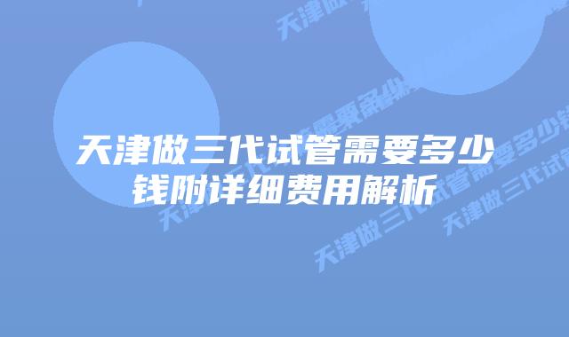 天津做三代试管需要多少钱附详细费用解析