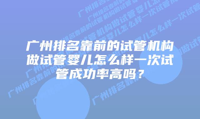 广州排名靠前的试管机构做试管婴儿怎么样一次试管成功率高吗？