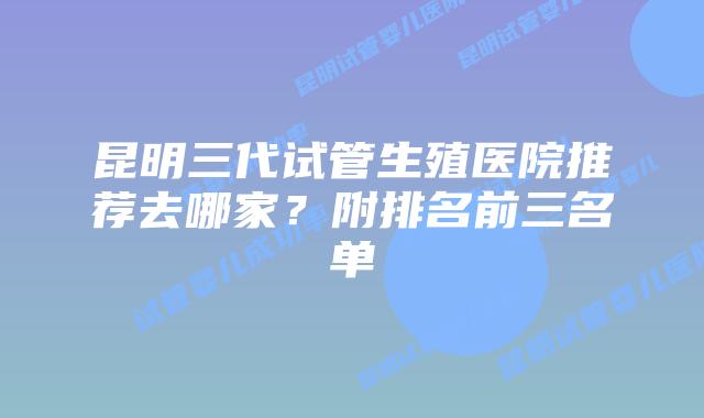 昆明三代试管生殖医院推荐去哪家?附排名前三名单