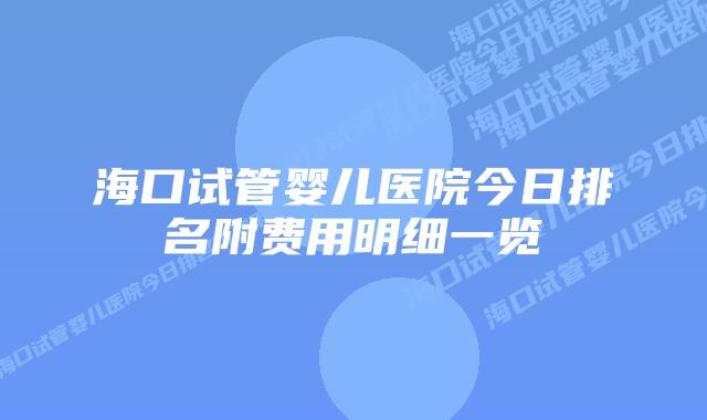 海口试管婴儿医院今日排名附费用明细一览